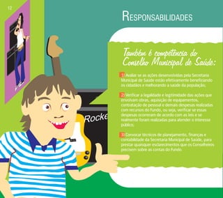 RESPONSABILIDADES 12 
Rocker 
Também é competência do 
Conselho Municipal de Saúde: 
1) Avaliar se as ações desenvolvidas pela Secretaria 
Municipal de Saúde estão efetivamente beneficiando 
os cidadãos e melhorando a saúde da população; 
2) Verificar a legalidade e legitimidade das ações que 
envolvam obras, aquisição de equipamentos, 
contratação de pessoal e demais despesas realizadas 
com recursos do Fundo, ou seja, verificar se essas 
despesas ocorreram de acordo com as leis e se 
realmente foram realizadas para atender o interesse 
público; 
3) Convocar técnicos de planejamento, finanças e 
contabilidade da Secretaria Municipal de Saúde, para 
prestar quaisquer esclarecimentos que os Conselheiros 
precisem sobre as contas do Fundo. 
 
