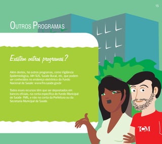 OUTROS PROGRAMAS 
Existem outros programas? 
Além destes, há outros programas, como Vigilância 
Epidemiológica, AIH SUS, Saúde Bucal, etc, que podem 
ser conhecidos no endereço eletrônico do Fundo 
Nacional de Saúde: www.fns.saúde.gov.br 
Todos esses recursos têm que ser depositados em 
bancos oficiais, na conta específica do Fundo Municipal 
de Saúde FMS, e não na conta da Prefeitura ou da 
Secretaria Municipal de Saúde. 
15 
 