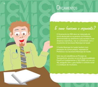ORÇAMENTOS 
E como funciona o orçamento? 
O Orçamento do FMS deve ser elaborado de 
forma destacada no orçamento da Prefeitura, 
demonstrando-se claramente suas receitas e suas 
despesas específicas, não se confundindo com o 
orçamento da Secretaria Municipal de Saúde. 
O Fundo Municipal de Saúde também terá 
prestação de contas própria, separada da 
Prefeitura e da Secretaria Municipal de Saúde. 
Tudo isso em obediência ao Princípio da 
Transparência, previsto na Lei de Responsabilidade 
Fiscal (Lei Complementar nº101/2000), em seu art. 
48, parágrafo único, para facilitar o controle social 
e a avaliação de resultados. 
16 
 