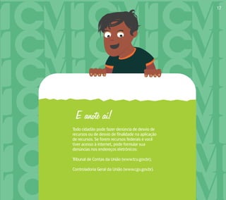 E anote aí! 
Todo cidadão pode fazer denúncia de desvio de 
recursos ou de desvio de finalidade na aplicação 
de recursos. Se forem recursos federais e você 
tiver acesso à internet, pode formular sua 
denúncias nos endereços eletrônicos: 
Tribunal de Contas da União (www.tcu.gov.br); 
Controladoria Geral da União (www.cgu.gov.br). 
17 
 