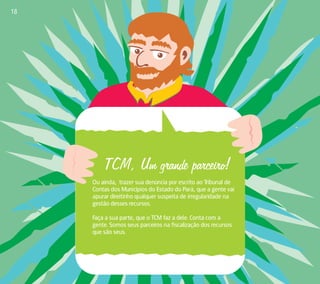 TCM, Um grande parceiro! 
Ou ainda, trazer sua denúncia por escrito ao Tribunal de 
Contas dos Municípios do Estado do Pará, que a gente vai 
apurar direitinho qualquer suspeita de irregularidade na 
gestão desses recursos. 
Faça a sua parte, que o TCM faz a dele. Conta com a 
gente. Somos seus parceiros na fiscalização dos recursos 
que são seus. 
18 
 