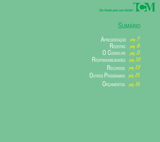 Um Fundo para sua Saúde! 
SUMÁRIO 
pág 7 
pág 8 
pág 11 
pág 12 
pág 13 
pág 15 
pág 16 
APRESENTAÇÃO 
RECEITAS 
O CONSELHO 
RESPONSABILIDADES 
RECURSOS 
OUTROS PROGRAMAS 
ORÇAMENTOS 
 