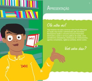 APRESENTAÇÃO 
Olá outra vez! 
Aqui estamos nós para conversar sobre Fundo Municipal 
de Saúde. Esse fundo é administrado pelo Secretário 
Municipal de Saúde e concentra recursos financeiros 
destinados a ações e serviços públicos de saúde, como 
atendimento ambulatorial, distribuição de medicamentos, 
agentes comunitários, vigilância sanitária, dentre outros. 
Você sabia disso? 
7 
 