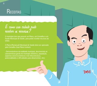 RECEITAS 
E como sua cidade pode 
receber os recursos? 
O município tem que possuir um Plano, um Conselho e um 
Fundo Municipal de Saúde, para poder receber recursos da 
União. 
O Plano (Plurianual) Municipal de Saúde deve ser aprovado 
pelo Conselho. Esse Plano conterá: 
- Demonstrativos da realidade municipal, descrevendo as 
características gerais do município (histórico, população, 
aspectos sócio-econômicos e de infra-estrutura, 
potencialidades e dificuldades para desenvolver, etc); 
8 
 