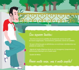 Sem esquecer também: 
- Descritivo textual e/ou planilhas da situação dos serviços de saúde 
do mesmo (organização; funcionamento; patrimônio; número de unidades; 
- No que é eficiente,quais as deficiências; as ocorrências e atendimentos nas 
unidades de saúde; etc); 
- Agenda de Saúde (Objetivos Gerais em um Cronograma; Compromissos da 
Administração Municipal com a Saúde Local); 
- Quadro de Metas. 
Parece muita coisa, mas é muito simples! 
9 
 