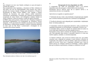 17
que coloquem em risco suas funções ecológicas ou que provoquem a
extinção das espécies.
Para cumprimento desta legislação, a Secretaria do Meio Ambiente de
São Paulo, tem sob sua responsabilidade vários projetos que visam a
proteção dos recursos naturais. Dentres estes destacam-se o Projeto de
Recuperação de Matas Ciliares (PRMC). Este, segundo a própria
definição da Secretaria, tem como objetivo central desenvolver
instrumentos, metodologias e estratégias que viabilizem um programa de
recuperação de matas ciliares, com abrangência estadual, atuando de
forma a melhorar a oferta de sementes e mudas de espécies florestais.
O PRMC apóia outros projetos, dentre eles está o Programa Estadual de
Microbacias Hidrográficas, da Coordenadoria de Assistência Técnica
Integrada – CATI, que desenvolve trabalhos em parceria com a Secretaria
da Agricultura e Abastecimento ajudando a reforçar a dimensão ambiental
no setor rural em São Paulo e promovendo a divulgação do uso
sustentável dos recursos naturais.
Foto 13: Foz do Rio Pardo, em Salto Grande e a inexistência de mata ciliar.
Mais informações podem ser obtidas no site: http://www.ambiente.sp.gov.br/
18
Recuperação de áreas degradadas em APPs
A recuperação das APPs em propriedades rurais é de extrema
importância, pois elas protegem o sistema hídrico das microbacias.
Inicialmente deve-se observar quais são as espécies nativas e as
características da área a ser recuperada.
Após devem ser seguidos os seguintes passos*:
1º Isolamento da área: isolar a área destinada à recuperação para impedir
que os animais domésticos pisoteiem-na e continuem sua degradação;
2º Escolha da alternativa mais adequada para a propriedade e implantação
desta: As técnicas podem ser:
2.1 Semeadura: sistema de regeneração alternativo, onde as sementes são
espalhadas diretamente no local destinado à recuperação. Divide-se em:
a) semeadura direta, consiste no plantio de sementes dentro de sulcos ou
covas sendo após cobertas por uma fina camada de terra e;
b)semeadura a lanço onde as sementes são lançadas manualmente sobre o
solo. Para aplicação desta técnica é necessário observar se a área tem
matéria orgânica, umidade e se está descompactada.
2.2 Poleiros artificiais: estes servem de atrativos para aves, que podem
contribuir com a dispersão de sementes e assim acelerar o processo de
recuperação. Eles podem ser feitos de bambus, algum tipo de madeira ou
galhos de árvores. Neste caso, é importante considerar que a área do
poleiro precisa ter condições mínimas de fertilidade e matéria orgânica
para que as plantas ao germinarem, consigam se estabelecer no local.
*Baseado na cartilha „Projeto Matas Ciliares: Cuidando das águas e matas do rio
Mimoso‟.
 