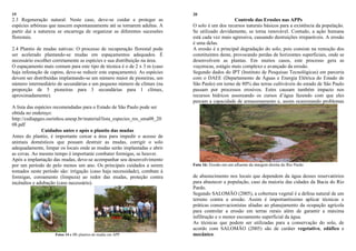19
2.3 Regeneração natural: Neste caso, deve-se cuidar e proteger as
espécies arbóreas que nascem espontaneamente até se tornarem adultas. A
partir daí a natureza se encarrega de organizar as diferentes sucessões
florestais.
2.4 Plantio de mudas nativas: O processo de recuperação florestal pode
ser acelerado plantando-se mudas em espaçamentos adequados. É
necessário escolher corretamente as espécies e sua distribuição na área.
O espaçamento mais comum para este tipo de técnica é o de 2 x 3 m (caso
haja infestação de capins, deve-se reduzir este espaçamento). As espécies
devem ser distribuídas implantando-se um número maior de pioneiras, um
número intermediário de secundárias e um pequeno número de clímax (na
proporção de 5 pioneiras para 3 secundárias para 1 clímax,
aproximadamente).
A lista das espécies recomendadas para o Estado de São Paulo pode ser
obtida no endereço:
http://cediapgeo.ourinhos.unesp.br/material/lista_especies_res_sma08_20
08.pdf
Cuidados antes e após o plantio das mudas
Antes do plantio, é importante cercar a área para impedir o acesso de
animais domésticos que possam destruir as mudas, corrigir o solo
adequadamente, limpar os locais onde as mudas serão implantadas e abrir
as covas. Ao mesmo tempo é importante combater formigas, se houver.
Após a implantação das mudas, deve-se acompanhar seu desenvolvimento
por um período de pelo menos um ano. Os principais cuidados a serem
tomados neste período são: irrigação (caso haja necessidade), combate à
formigas, coroamento (limpeza) ao redor das mudas, proteção contra
incêndios e adubação (caso necessário).
Fotos 14 e 15: plantios de mudas em APP
20
Controle das Erosões nas APPs
O solo é um dos recursos naturais básicos para a existência da população.
Se utilizado devidamente, se torna renovável. Contudo, a ação humana
está cada vez mais agressiva, causando destruições irreparáveis. A erosão
é uma delas.
A erosão é a principal degradação do solo, pois consiste na remoção dos
constituintes deste, provocando perdas de horizontes superficiais, onde se
desenvolvem as plantas. Em muitos casos, este processo gera as
voçorocas, estágio mais complexo e avançado da erosão.
Segundo dados do IPT (Instituto de Pesquisas Tecnológicas) em parceria
com o DAEE (Departamento de Águas e Energia Elétrica do Estado de
São Paulo) em torno de 80% das terras cultiváveis do estado de São Paulo
passam por processos erosivos. Estes causam também impacto nos
recursos hídricos assoreando os cursos d‟água fazendo com que eles
percam a capacidade de armazenamento e, assim ocasionando problemas
Foto 16: Erosão em um afluente da margem direita do Rio Pardo.
de abastecimento nos locais que dependem da água desses reservatórios
para abastecer a população, caso da maioria das cidades da Bacia do Rio
Pardo.
Segundo SALOMÃO (2005), a cobertura vegetal é a defesa natural de um
terreno contra a erosão. Assim é importantíssimo aplicar técnicas e
práticas conservacionistas aliadas ao planejamento da ocupação agrícola
para controlar a erosão em terras rurais além de garantir a máxima
infiltração e o menor escoamento superficial da água.
As técnicas que podem ser utilizadas para a conservação do solo, de
acordo com SALOMÃO (2005) são de caráter vegetativo, edáfico e
mecânico.
 
