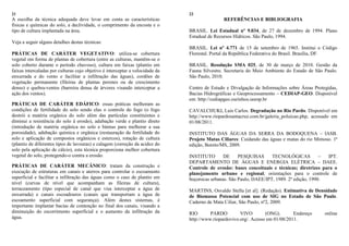 21
A escolha da técnica adequada deve levar em conta as características
físicas e químicas do solo, a declividade, o comprimento da encosta e o
tipo de cultura implantada na área.
Veja a seguir alguns detalhes destas técnicas:
PRÁTICAS DE CARÁTER VEGETATIVO: utiliza-se cobertura
vegetal em forma de plantas de cobertura (entre as culturas, mantêm-se o
solo coberto durante o período chuvoso), cultura em faixas (plantio em
faixas intercaladas por culturas cujo objetivo é interceptar a velocidade da
enxurrada e do vento e facilitar a infiltração das águas), cordões de
vegetação permanente (fileiras de plantas perenes ou de crescimento
denso) e quebra-ventos (barreira densa de árvores visando interceptar a
ação dos ventos).
PRÁTICAS DE CARÁTER EDÁFICO: essas práticas melhoram as
condições de fertilidade do solo sendo elas o controle do fogo (o fogo
destrói a matéria orgânica do solo além das partículas constituintes e
diminui a resistência do solo à erosão), adubação verde e plantio direto
(introdução de matéria orgânica no solo e húmus para melhorar a sua
porosidade), adubação química e orgânica (restauração da fertilidade do
solo e aplicação de compostos orgânicos e estercos), rotação de cultura
(plantio de diferentes tipos de lavouras) e calagem (correção da acidez do
solo pela aplicação de cálcio), esta técnica proporciona melhor cobertura
vegetal do solo, protegendo-o contra a erosão.
PRÁTICAS DE CARÁTER MECÂNICO: tratam da construção e
execução de estruturas em canais e aterros para controlar o escoamento
superficial e facilitar a infiltração das águas como o caso de plantio em
nível (curvas de nível que acompanham as fileiras de cultura),
terraceamento (tipo especial de canal que visa interceptar a água de
enxurrada) e canais escoadouros (canais que transportam a água de
escoamento superficial com segurança). Além destes sistemas, é
importante implantar bacias de contenção no final dos canais, visando a
diminuição do escorrimento superficial e o aumento da infiltração da
água.
22
REFERÊNCIAS E BIBLIOGRAFIA
BRASIL. Lei Estadual nº 9.034, de 27 de dezembro de 1994. Plano
Estadual de Recursos Hídricos. São Paulo, 1994.
BRASIL. Lei nº 4.771 de 15 de setembro de 1965. Institui o Código
Florestal. Portal da República Federativa do Brasil. Brasília, DF.
BRASIL. Resolução SMA 025, de 30 de março de 2010. Gestão da
Fauna Silvestre. Secretaria do Meio Ambiente do Estado de São Paulo.
São Paulo, 2010.
Centro de Estudo e Divulgação de Informações sobre Áreas Protegidas,
Bacias Hidrográficas e Geoprocessamento – CEDIAP-GEO. Disponível
em: http://cediapgeo.ourinhos.unesp.br
CAVALCHUKI, Luis Carlos. Degradação no Rio Pardo. Disponível em
http://www.riopardosantacruz.com.br/galeria_poluicao.php, acessado em
01/08/2011.
INSTITUTO DAS ÁGUAS DA SERRA DA BODOQUENA – IASB.
Projeto Matas Ciliares: Cuidando das águas e matas do rio Mimoso. 1ª
edição, Bonito/MS, 2009.
INSTITUTO DE PESQUISAS TECNOLÓGICAS – IPT.
DEPARTAMENTO DE ÁGUAS E ENERGIA ELÉTRICA – DAEE.
Controle de erosão: bases conceituais e técnicas; diretrizes para o
planejamento urbano e regional; orientações para o controle de
boçorocas urbanas. São Paulo, DAEE/IPT, 1989. 2ª edição, 1990.
MARTINS, Osvaldo Stella [et al]. (Redação). Estimativa de Densidade
de Biomassa Potencial com uso de SIG no Estado de São Paulo.
Caderno de Mata Ciliar, São Paulo, nº2, 2009.
RIO PARDO VIVO (ONG). Endereço online
http://www.riopardovivo.org/. Acesso em 01/08/2011.
 
