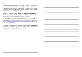 23
SALOMÃO, Fernando Ximenes de Tavares. Controle e prevenção dos
processos erosivos. In: Erosão e conservação dos solos: conceitos, temas
e aplicações. Orgs. GUERRA, Antônio José Teixeira. SILVA, Antônio
Soares da. BOTELHO, Rosângela Garrido Machado.2ª ed. Bertrand
Brasil, Rio de Janeiro, 2005. p. 229-267.
SHORUPA, Ladislau Araújo. Áreas de Preservação Permanente e
Desenvolvimento Sustentável. Empresa Brasileira de Pesquisa
Agropecuária - EMBRAPA. Jaguariúna, São Paulo, 2003.
SISTEMA INTEGRADO DE GESTÃO AMBIENTAL - SIGAM. Projeto
de Recuperação de Matas Ciliares do Estado de São Paulo. Disponível em
http://www.sigam.ambiente.sp.gov.br/sigam2/Default.aspx?idPagina=788
3. Acesso em 01/08/2011.
VALENTE, Osvaldo Ferreira. GOMES, Marcos Antônio. Conservação
de nascentes: hidrologia e manejo de bacias hidrográficas de cabeceiras.
Ed. Aprenda Facil, Viçosa, Minas Gerais, 2005.
________________________________
________________________________
________________________________
________________________________
________________________________
________________________________
________________________________
________________________________
________________________________
________________________________
________________________________
________________________________
________________________________
________________________________
________________________________
________________________________
________________________________
________________________________
 