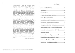 1
“Parece que já é tempo de se atentar nestas
preciosas matas, nestas amenas selvas que o
cultivador do Brasil, com o machado em uma mão e
com o tição na outra, ameaça-as de um total incêndio
e desolação. Uma agricultura bárbara, e ao mesmo
tempo, muito mais dispendiosa tem sido a causa deste
geral abrasamento. O agricultor olha em redor de si
para duas ou mais léguas de matas como para um
nada e, ainda a não tem reduzidas a cinzas, já
estende ao longe a vista para levar a destruição a
outras partes; não conserva apego nem amor ao
território que cultiva, pois conhece muito bem que ele
talvez não chegará aos seus filhos;... um áspero
campo, coberto de tocos e espinhos, compõe os seus
amenos ferregiais; a cultura se estende somente a
três ou quatro gêneros de sementeiras, e a lenha
principia já a faltar nos lugares mais povoados. Eis
aqui, por uma parte, as perniciosas consequências
que trazem consigo este mau método de cultivar a
terra... Parece-me que seria conveniente vedar-se a
todos os cultivadores do Brasil, que habitam longe
dos povoados, o derrubar e incendiar mais da metade
de seus matos; então eles se veriam constrangidos,
pouco a pouco, a lavrar e estrumar as terras e o
restante dos matos se conservaria em utilidade sua,
de seus próprios filhos, e do estado. As propriedades
então ficariam mais permanentes, a povoação fixa e
não errante, a agricultura tomaria uma melhor
face...”
José Vieira Couto, 17991
1
Citado por SCHAEFER, C.E., SÁ E MELO MARQUES, A.F., CAMPOS, J.C.F. Origens da pedologia do
Brasil: resenha histórica. Geonomos, 5(1):1-15.
2
SUMÁRIO
O que é o CEDIAP-GEO ............................................. 03
Apresentação ................................................................ 04
Conceitos básicos ......................................................... 04
A Bacia Hidrográfica do Rio Pardo ............................. 05
Fauna e Flora representativa ........................................ 07
Floresta Estacional Semidecidual ................................ 09
Nascentes e a existência dos cursos d‟água ................. 11
Condições ambientais do Rio Pardo ............................ 14
Importância das Áreas de Preservação Permanente ..... 15
Legislação Ambiental relativa à APP e RL.................. 16
Legislação Estadual ...................................................... 16
Recuperação de áreas degradadas em APPs ................ 18
Cuidados antes e após o plantio de mudas ................... 19
Controle das Erosões nas APPs .................................... 20
Referências e Bibliografia consultada........................... 22
 