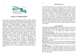 3
O que é o CEDIAP-GEO?
É um grupo de pesquisas cadastrado no CNPq (Conselho Nacional
de Desenvolviento Científico e Tecnológico) denominado Centro de
Estudo e Divulgação de Informações sobre Áreas Protegidas, Bacias
Hidrográficas e Geoprocessamento. O grupo se originou de um
projeto de extensão financiado pela Pró-Reitoria de Extensão da
UNESP – PROEX, e tem como objetivo desenvolver pesquisas e
gerar materiais de divulgação sobre estes temas, informando suas
importâncias ambientais e sócio-econômicas. Objetiva também a
realização de atividades educativas com escolas, produtores rurais,
órgãos públicos e demais instituições atuantes na área, para
demonstrar a importância da preservação destes locais, atendendo a
legislação brasileira. Além disso, o CEDIAP-GEO tem como
finalidade o esclarecimento de dúvidas da população, de
proprietários rurais e de técnicos, buscando a padronização do
conhecimento, a orientação quanto a formas de recuperação das
áreas degradadas, o apoio na busca de informações sobre linhas de
financiamento para projetos de recuperação, o mapeamento e
monitoramento destas áreas, o desenvolvimento de pesquisas e
estabelecimento de um fórum permanente de discussões sobre o
tema.
4
APRESENTAÇÃO
Esta cartilha apresenta parte dos resultados do projeto “Análise do uso da
terra nas áreas de preservação permanente do Rio Pardo usando
geoprocessamento, e avaliação dos impactos deste uso sobre os recursos
naturais destas áreas” realizado pelo CEDIAP-GEO com apoio da agência
de fomento de pesquisas FAPESP (Fundação de Amparo à Pesquisa do
Estado de São Paulo) e da PROEX (Pró-Reitoria de Extensão
Universitária - UNESP). A partir dos conhecimentos gerados, edita-se
este material cujo objetivo é transmitir informações sobre a Bacia
Hidrográfica do Rio Pardo e orientações sobre seu manejo e gestão. Esta
bacia está situada no centro-sul do estado de São Paulo, uma região de
importante produção agropecuária, que tem as nascentes, córregos e o rio
Pardo como fonte de água para o desenvolvimento destas atividades, bem
como para o abastecimento das diversas cidades localizadas ao longo de
suas margens.
Conceitos Básicos
Área de Preservação Permanente – APP – Áreas de florestas e demais tipos
de vegetação natural situadas ao redor de nascentes, ao longo de rios e cursos
d‟água, em topos de morros, montes, montanhas e serras, em encostas com
declividade acima de 45º e nas restingas, como fixadoras de dunas ou
estabilizadoras de mangues.
Área de Proteção Ambiental – APA – Área em geral extensa, com certo grau
de ocupação humana, pertencente ao grupo das Unidades de Conservação,
determinada por lei. Tem por objetivo disciplinar o uso sustentável dos recursos
naturais e promover a recuperação dos sistemas degradados em sua área de
abrangência.
Mata Ciliar – Cobertura vegetal nativa localizada às margens das nascentes,
rios e demais corpos d´água.
Reserva Legal – RL – Áreas de vegetação em propriedades particulares,
definidas por lei, onde não é permitido o corte raso, pois visa manter condições
de vida para diferentes espécies de plantas e animais nativos e preservação do
solo e água.
Bacia Hidrográfica – Área delimitada pela natureza, ao longo de seu processo
evolutivo, constituindo uma unidade geográfica composta por sua rede de
drenagem (nascentes e córregos) que deságua em um rio principal. Os pontos
mais altos do relevo são denominados “divisores de água”, pois dividem as
águas da chuva que caem sobre estas regiões, direcionando-as para um rio
(bacia) ou para outro(a).
 
