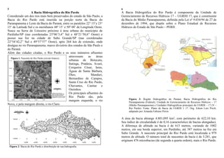 5
A Bacia Hidrográfica do Rio Pardo
Considerado um dos rios mais bem preservados do estado de São Paulo, a
Bacia do Rio Pardo está inserida na porção norte da Bacia do
Paranapanema e Leste da Bacia do Paraná, entre os paralelos 22° 15‟e 23°
15‟ de Latitude Sul e os meridianos 48º 15‟ e 50º 00‟ de Longitude Oeste.
Nasce na Serra do Limoeiro próximo à área urbana do município de
Pardinho/SP (nas coordenadas 23°06‟3,4” Sul e 48°21‟50,6” Oeste) e
possui sua foz na cidade de Salto Grande/SP (nas coordenadas
22°54‟42,2” Sul e 49°57‟57” Oeste), após 264 km de extensão, onde
deságua no rio Paranapanema, marco divisório dos estados de São Paulo e
do Paraná.
Além das cidades citadas, o Rio Pardo e os seus inúmeros afluentes
atravessam as áreas
urbanas de Botucatu,
Itatinga, Pratânia, Avaré,
Cerqueira César, Iaras,
Águas de Santa Bárbara,
Óleo, Manduri,
Bernardino de Campos,
Santa Cruz do Rio Pardo,
Chavantes, Canitar e
Ourinhos.
Os principais afluentes do
Rio Pardo são, pela
margem esquerda, o rio
Novo, e pela margem direita, o rio Claro.
Figura 2: Bacia do Rio Pardo e distribuição de sua hidrografia.
6
A Bacia Hidrográfica do Rio Pardo é componente da Unidade de
Gerenciamento de Recursos Hídricos 17 – UGRHI 17, que é constituinte
da Bacia do Médio Paranapanema, definida pela Lei nº 9.034/94 de 27 de
dezembro de 1994, que dispõe sobre o Plano Estadual de Recursos
Hídricos do Estado de São Paulo – PERH.
Figura 3: Região Hidrográfica do Paraná, Bacia Hidrográfica do Rio
Paranapanema (Federal), Unidade de Gerenciamento de Recursos Hídricos – 17
(Médio Paranapanema) e Unidades Hidrográficas principais da UGRHI – 17 (V –
Rio Pardo). Fonte: Plano de Bacia da UGRHI 1 17. Org. Edson Luís Piroli,
adaptado por Amanda Fabiane Peron
A área da bacia abrange 4.801,095 km², com perímetro de 622,10 km.
Seu índice de circularidade é de 0,16 (característico de bacias alongadas).
A diferença de altitude na bacia é de 615 metros, variando de 1002
metros, em sua borda superior, em Pardinho, até 387 metros na foz em
Salto Grande. A nascente principal do Rio Pardo está localizada a 979
metros de altitude. O número total de nascentes da bacia é de 3.281, que
originam 476 microbacias (de segunda a quarta ordem), mais o Rio Pardo.
Figura 1: Nascente do Rio Pardo (círculo branco).
 