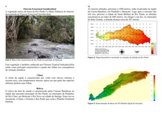 9
Floresta Estacional Semidecidual
A vegetação nativa da bacia do Rio Pardo é a Mata Atlântica do Interior,
denominada de Floresta Estacional Semidecidual.
Foto 5: Mata Ciliar característica do Rio Pardo no município de Botucatu
Esta vegetação é também conhecida por Floresta Tropical Subcaducifólia
tendo como principal característica a queda das folhas em conseqüência
da variação climática.
Clima
O clima da região é caracterizado por verão com chuvas intensas e
inverno seco, com temperaturas amenas, época em que parte das espécies
arbóreas perdem suas folhas.
Relevo
O relevo da área de estudo é caracterizado pelas Cuestas Basálticas na
região das nascentes principais do Rio Pardo, no município de Pardinho,
do Rio Claro, em Botucatu e Rio Novo na cidade de Itatinga. Estes rios se
encontram, à Oeste, e formam o Rio Pardo que corta o Planalto Ocidental
Paulista.
10
As maiores altitudes, próximas a 1000 metros, estão localizadas na região
da Cuesta Basáltica, em Pardinho e Botucatu. Logo após o encontro dos
três rios, próximo a cidade de Santa Bárbara do Rio Pardo, as altitudes
encontram-se ao redor de 600 metros. Ao chegar à sua foz, no município
de Salto Grande, a altitude alcança cerca de 387 metros.
Figura 4: Mapa hipsométrico mostrando as variações de altitude do Rio Pardo.
Figura 5: Representação da Bacia em 3D (Modelo digital de elevação)
 