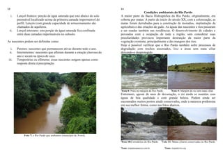 13
i. Lençol freático: porção de água saturada que está abaixo do solo
permeável localizado acima da primeira camada impermeável do
perfil. Lençóis com grande capacidade de armazenamento são
chamados de aquíferos.
ii. Lençol artesiano: esta porção de água saturada fica confinada
entre duas camadas impermeáveis no subsolo.
As nascentes podem ser definidas como:
i. Perenes: nascentes que permanecem ativas durante todo o ano.
ii. Intermitentes: nascentes que afloram durante a estação chuvosa do
ano e secam na época de seca.
iii. Temporárias ou efêmeras: essas nascentes surgem apenas como
resposta direta à precipitação.
Foto 7: o Rio Pardo que sonhamos (município de Avaré).
14
Condições ambientais do Rio Pardo
A maior parte da Bacia Hidrográfica do Rio Pardo, originalmente, era
coberta por matas. A partir do início do século XX, com a colonização, as
matas foram derrubadas para a construção de moradias, implantação da
agricultura e das criações de gado. As águas das nascentes e rios passaram
a ser usadas também nas residências. O desenvolvimento de cidades e
povoados com a ocupação de toda a região, sem considerar suas
peculiaridades provocou importante destruição da maior parte da
vegetação existente, principalmente a das margens dos rios.
Hoje é possível verificar que o Rio Pardo também sofre processos de
degradação com trechos assoreados, lixo e áreas sem mata ciliar
deixando-o desprotegido.
1
Foto 8: Pneu na margem do Rio Pardo. 2
Foto 9: Margem do rio sem mata ciliar
Entretanto, apesar de anos de devastação, o rio ainda se mantém com
águas de boa qualidade e com grande beleza. Podem ainda ser
encontrados muitos pontos ainda conservados, onde a natureza predomina
em sua melhor forma, como nas fotos abaixos.
2
Foto 10:Corredeiras do Rio Pardo 2
Foto 11: Matas ciliares conservadas no Rio Pardo
1
Fonte: riopardosantacruz.com.br 2
Fonte: riopardovivo.org
 