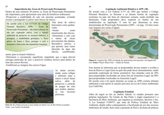 15
Importância das Áreas de Preservação Permanente
Dentro de seus mínimos 30 metros, as Áreas de Preservação Permanente
são importantes, pois apresentam uma série de benefícios ambientais:
-Promovem a estabilidade do solo em encostas acentuadas, evitando
erosões e protegendo as partes mais baixas do relevo;
-Nas áreas de cultivo
funcionam como quebra-
vento;
-Atuam como
amortecedor das chuvas;
-Alimentam o solo com
a massa de raízes
provenientes das plantas,
deixando-o poroso, o
que permite uma maior
absorção da água das
chuvas, contribuindo,
assim, para os lençóis freáticos;
-Diminuem o escoamento superficial, impedindo que a água pluvial
carregue partículas de solo e possíveis resíduos tóxicos para dentro do
leito dos cursos fluviais;
-Estabilizam as margens dos cursos d‟água.
As matas servem,
ainda, como refúgio
e alimento para a
macro e micro fauna
nativa, além de
promover o controle
de pragas do solo
que podem alastrar-
se nas lavouras
próximas.
Foto 12: Rio Pardo próximo a área urbana de Santa Cruz do Rio Pardo (à jusante).
Fonte: Luiz Carlos Cavalchuki.
16
Legislação Ambiental Relativa à APP e RL
De acordo com a Lei Federal 4.771 de 1965 que institui o Código
Florestal Brasileiro, as florestas e as demais formas de vegetação
existentes no país são bens de interesses comuns, sendo proibido sua
destruição. Cada proprietário deve respeitar os limites de uso
estabelecidos na legislação. É esta lei que determina as áreas
denominadas de Preservação Permanente (APPs - ver pág. 12) bem como
suas larguras nos cursos d‟águas:
Figura 6: Larguras das APPs em função da característica da nascente e da largura dos
rios. Fonte: Projeto Mata Ciliar – Estado do Paraná
Esta mesma lei determina que as propriedades devem manter e averbar a
área de Reserva Legal (área na qual não pode haver desmatamento, sendo
permitido exploração de forma sustentável. Seu tamanho varia de 20%
para propriedades localizadas em áreas fora da Amazônia Legal, até 80%
para propriedades localizadas na Amazônia Legal).
De acordo com a lei quem desmata ou ocupa as APPs comete infração
ambiental e está sujeito às sanções previstas na Lei de Crimes Ambientais
(Lei 9.605/98).
Legislação Estadual
Além de seguir as leis no âmbito federal, os estados possuem suas
próprias legislações. No Estado de São Paulo o órgão responsável é a
Secretaria do Meio Ambiente, que organiza as resoluções, decretos e leis.
A Lei Estadual 9.509/97, que trata da Política Estadual do Meio
Ambiente, dispõe sobre o planejamento e fiscalização do uso dos recursos
ambientais do estado, bem como a proteção da flora e da fauna de práticas
De acordo com a Lei 4.771/65 do Código
Florestal Brasileiro, APPs – Áreas de
Preservação Permanente – são áreas cobertas ou
não por vegetação nativa, com a função
ambiental de preservar os recursos hídricos, a
paisagem, a estabilidade geológica, o fluxo
gênico de fauna e flora, proteger o solo e
assegurar o bem-estar das populações humanas.
 