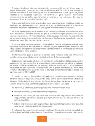 Entretanto, tendo em vista a complexidade das estruturas político-sociais de um país e do
próprio fenômeno da corrupção, o controle da Administração Pública não se deve restringir ao
controle institucional. É fundamental para toda a coletividade que ocorra a participação dos
cidadãos e da sociedade organizada no controle do gasto público, monitorando
permanentemente as ações governamentais e exigindo o uso adequado dos recursos
arrecadados. A isto se denomina "controle social".

    Assim, o controle social pode ser entendido como a participação do cidadão na gestão, na
fiscalização, no monitoramento e no controle das ações da Administração Pública. Trata-se de
importante mecanismo de prevenção da corrupção e de fortalecimento da cidadania.

  No Brasil, a preocupação em se estabelecer um controle social forte e atuante torna-se ainda
maior, em razão da extensão territorial do país e da descentralização geográfica dos órgãos
públicos integrantes dos três níveis federativos – União, estados e municípios. No caso destes, há
que considerar, ainda, o seu grande número. Por isso, a fiscalização da aplicação dos recursos
públicos precisa ser feita com o apoio da sociedade.

   O controle social é um complemento indispensável ao controle institucional realizado pelos
órgãos que fiscalizam os recursos públicos. Essa participação é importante porque contribui para
a boa e correta aplicação dos recursos públicos, fazendo com que as necessidades da sociedade
sejam atendidas de forma eficiente.

   Em termos gerais, pode-se dizer que o controle social realiza-se tanto pela estrutura dos
conselhos, como pelos cidadãos, seja individualmente ou de forma organizada.

   Cada cidadão ou grupo de cidadãos pode ser fiscal das contas públicas. Cada um desses atores
sociais pode, por exemplo, verificar se o município e o estado realizaram, na prática, as melhorias
nas escolas conforme demonstrado na prestação de contas apresentada ou se os valores das
notas fiscais dos bens adquiridos são compatíveis com os preços de mercado; ou ainda, se os
conselhos estão constituídos conforme a lei e se o Fundeb vem sendo executado de acordo com
o previsto na Lei nº 11.494/2007.

   O cidadão, no exercício do controle social, pode denunciar as irregularidades encontradas a
diferentes instâncias do poder público, dentre estas, à CGU; ao Ministério Público Estadual; ao
Ministério Público Federal; aos Tribunais de Contas do Município, do Estado e da União; às
Câmaras de Vereadores e Assembléias Legislativas e aos Conselhos Municipais.

   Ao denunciar, o cidadão deve atentar para algumas recomendações básicas:

   • Formalizar a denúncia, garantindo-lhe maior importância.

   • Apresentar, com clareza, os fatos verificados e considerados irregulares ou indicadores de
      irregularidades, descrevendo aqueles que impliquem em lesão ou ameaça de lesão ao
      patrimônio público.

   • Ilustrar o fato denunciado com a apresentação de imagens (fotografias), se for o caso. Isto
       pode ser um indício consistente de irregularidade.

  A efetividade dos mecanismos de controle social depende essencialmente da capacidade de
mobilização da sociedade e do seu desejo de contribuir. É muito importante que cada cidadão


                                          17         Cartilha Controle Social e Cidadania
 