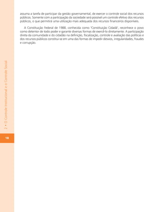 assuma a tarefa de participar da gestão governamental, de exercer o controle social dos recursos
                                                   públicos. Somente com a participação da sociedade será possível um controle efetivo dos recursos
                                                   públicos, o que permitirá uma utilização mais adequada dos recursos financeiros disponíveis.

                                                      A Constituição Federal de 1988, conhecida como "Constituição Cidadã", reconhece o povo
                                                   como detentor de todo poder e garante diversas formas de exercê-lo diretamente. A participação
                                                   direta da comunidade e do cidadão na definição, fiscalização, controle e avaliação das políticas e
                                                   dos recursos públicos constitui-se em uma das formas de impedir desvios, irregularidades, fraudes
                                                   e corrupção.
2 • O Controle Institucional e o Controle Social




             18
 