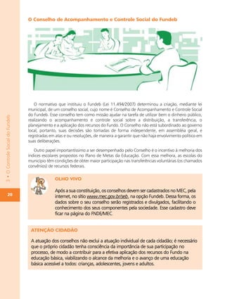 O Conselho de Acompanhamento e Controle Social do Fundeb




                                     O normativo que instituiu o Fundeb (Lei 11.494/2007) determinou a criação, mediante lei
                                  municipal, de um conselho social, cujo nome é Conselho de Acompanhamento e Controle Social
                                  do Fundeb. Esse conselho tem como missão ajudar na tarefa de utilizar bem o dinheiro público,
3 • O Controle Social do Fundeb




                                  realizando o acompanhamento e controle social sobre a distribuição, a transferência, o
                                  planejamento e a aplicação dos recursos do Fundo. O Conselho não está subordinado ao governo
                                  local, portanto, suas decisões são tomadas de forma independente, em assembléia geral, e
                                  registradas em atas e ou resoluções, de maneira a garantir que não haja envolvimento político em
                                  suas deliberações.

                                     Outro papel importantíssimo a ser desempenhado pelo Conselho é o incentivo à melhoria dos
                                  índices escolares propostos no Plano de Metas da Educação. Com essa melhora, as escolas do
                                  município têm condições de obter maior participação nas transferências voluntárias (os chamados
                                  convênios) de recursos federais.

                                                OLHO VIVO

                                                Após a sua constituição, os conselhos devem ser cadastrados no MEC, pela
        20                                      internet, no sítio www.mec.gov.br/seb, na opção Fundeb. Dessa forma, os
                                                dados sobre o seu conselho serão registrados e divulgados, facilitando o
                                                conhecimento dos seus componentes pela sociedade. Esse cadastro deve
                                                ficar na página do FNDE/MEC.


                                   ATENÇÃO CIDADÃO

                                   A atuação dos conselhos não exclui a atuação individual de cada cidadão; é necessário
                                   que o próprio cidadão tenha consciência da importância de sua participação no
                                   processo, de modo a contribuir para a efetiva aplicação dos recursos do Fundo na
                                   educação básica, viabilizando o alcance da melhoria e o avanço de uma educação
                                   básica acessível a todos: crianças, adolescentes, jovens e adultos.
 