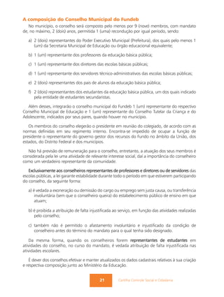 A composição do Conselho Municipal do Fundeb
   No município, o conselho será composto pelo menos por 9 (nove) membros, com mandato
de, no máximo, 2 (dois) anos, permitida 1 (uma) recondução por igual período, sendo:

   a) 2 (dois) representantes do Poder Executivo Municipal (Prefeitura), dos quais pelo menos 1
      (um) da Secretaria Municipal de Educação ou órgão educacional equivalente;

   b) 1 (um) representante dos professores da educação básica pública;

   c) 1 (um) representante dos diretores das escolas básicas públicas;

   d) 1 (um) representante dos servidores técnico-administrativos das escolas básicas públicas;

   e) 2 (dois) representantes dos pais de alunos da educação básica pública;

   f) 2 (dois) representantes dos estudantes da educação básica pública, um dos quais indicado
      pela entidade de estudantes secundaristas.

  Além desses, integrarão o conselho municipal do Fundeb 1 (um) representante do respectivo
Conselho Municipal de Educação e 1 (um) representante do Conselho Tutelar da Criança e do
Adolescente, indicados por seus pares, quando houver no município.

   Os membros do conselho elegerão o presidente em reunião do colegiado, de acordo com as
normas definidas em seu regimento interno. Encontra-se impedido de ocupar a função de
presidente o representante do governo gestor dos recursos do Fundo no âmbito da União, dos
estados, do Distrito Federal e dos municípios.

   Não há previsão de remuneração para o conselho, entretanto, a atuação dos seus membros é
considerada pela lei uma atividade de relevante interesse social, daí a importância do conselheiro
como um verdadeiro representante da comunidade.

   Exclusivamente aos conselheiros representantes de professores e diretores ou de servidores das
escolas públicas, a lei garante estabilidade durante todo o período em que estiverem participando
do conselho, da seguinte forma:

   a) é vedada a exoneração ou demissão do cargo ou emprego sem justa causa, ou transferência
       involuntária (sem que o conselheiro queira) do estabelecimento público de ensino em que
       atuam;

   b) é proibida a atribuição de falta injustificada ao serviço, em função das atividades realizadas
      pelo conselho;

   c) também não é permitido o afastamento involuntário e injustificado da condição de
      conselheiro antes do término do mandato para o qual tenha sido designado.

    Da mesma forma, quando os conselheiros forem representantes de estudantes em
atividades do conselho, no curso do mandato, é vedada atribuição de falta injustificada nas
atividades escolares.

   É dever dos conselhos efetivar e manter atualizados os dados cadastrais relativos à sua criação
e respectiva composição junto ao Ministério da Educação.


                                            21         Cartilha Controle Social e Cidadania
 