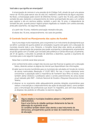 Você sabe o que significa ser emancipado?

   A emancipação de menores é uma previsão da lei (Código Civil), através da qual uma pessoa
menor de 18 anos pode exercer atos da vida civil, mediante o atendimento de alguns requisitos.
No Brasil, a emancipação pode ocorrer de diferentes formas: a partir dos 16 anos, pela simples
vontade dos pais, bastando o comparecimento do menor acompanhado dos pais a um cartório
para registrar o ato em escritura pública; também a partir dos 16 anos, e independente da
vontade dos pais, quando possuir negócio próprio legalizado ou trabalho com carteira assinada;
ainda pelo casamento, nas seguintes situações:

   a) a partir dos 16 anos, mediante autorização necessária dos pais;
   b) abaixo dos 16 anos, excepcionalmente, nos casos de gravidez.


O Controle Social no Planejamento das ações do Fundeb
    Essa é uma etapa muito importante, pois o orçamento é um instrumento de planejamento que
vai definir a previsão de quanto poderá ser arrecadado e quanto será gasto com a educação do
município durante todo o ano. Portanto, o Conselho Social deve estar atento ao período de
elaboração e apresentação das propostas para poder acompanhar o planejamento orçamentário
anual dos gastos com o Fundeb, que é enviado pela prefeitura à Câmara Municipal, anualmente,
até 31 de agosto, e discutido no período de setembro a dezembro, quando o orçamento do
município para o ano seguinte é aprovado.

   Nessa fase o controle social deve procurar:

   a) ter conhecimento sobre a origem dos recursos que irão financiar os gastos com a educação
       básica, devendo acessar as páginas da internet que disponibilizam tais informações;
   b) saber que os recursos transferidos para os municípios são calculados em função do número
       de alunos matriculados (Resolução nº 01/07 MEC). Por isso, é muito importante tanto
       conscientizar a população sobre a importância de manterem seus filhos na escola, como
       também alertar diretores e professores sobre o correto preenchimento do censo escolar
       anual realizado pelo INEP – Instituto Nacional de Estudos e Pesquisas Educacionais Anísio
       Teixeira;
   c) observar se no orçamento estão adequadamente previstas dotações orçamentárias para
      realizar a manutenção e o desenvolvimento das ações da educação básica, como também
      para a remuneração dos profissionais que atuam no magistério, pois sem essas dotações
      as despesas não poderão ser efetuadas no exercício seguinte.

              OLHO VIVO

              Alguns estados e municípios brasileiros adotam o ORÇAMENTO
              PARTICIPATIVO.
              Essa é uma forma do cidadão participar diretamente da fase de
              elaboração do orçamento anual.
              Os conselhos também devem estar atentos a esse instrumento de
              democracia, principalmente quando se tratar de investimentos na área
              de educação.


                                          23        Cartilha Controle Social e Cidadania
 