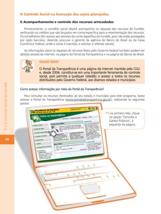 O Controle Social na Execução das ações planejadas

                                  I) Acompanhamento e controle dos recursos arrecadados

                                     Primeiramente, o conselho social deverá acompanhar os repasses dos recursos do Fundeb,
                                  verificando os créditos que são lançados em conta específica para a movimentação dos recursos.
                                  Os conselheiros têm acesso aos extratos da conta específica do Fundeb, pois não estão protegidas
                                  por sigilo bancário, devendo procurar o gerente da agência do Banco do Brasil ou da Caixa
                                  Econômica Federal, onde a conta é mantida, e solicitar o referido extrato

                                     As informações sobre os repasses de recursos feitos pelo Governo Federal também podem ser
                                  obtidas através da internet, na página do Portal da Transparência e na página do Banco do Brasil.

                                                OLHO VIVO

                                                O Portal da Transparência é uma página da internet mantida pela CGU
                                                e, desde 2004, constitui-se em uma importante ferramenta do controle
                                                social, pois permite a qualquer cidadão o acesso a todos os recursos
                                                distribuídos pelo Governo Federal, aos diversos estados e municípios
3 • O Controle Social do Fundeb




                                  Como acessar informações por meio do Portal da Transparência?

                                     Para consultar os recursos destinados ao seu estado e município para este programa, basta
                                  acessar o Portal da Transparência (www.portaldatransparencia.gov.br), realizando os seguintes
                                  passos:


                                                                                                    1º) na primeira tela, clique
                                                                                                       na opção ‘Consulta a
                                                                                                       Gastos Públicos’, à
                                                                                                       esquerda da página;



           24
 