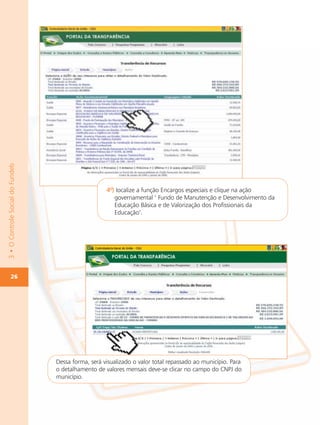 3 • O Controle Social do Fundeb




                                                     4º) localize a função Encargos especiais e clique na ação
                                                        governamental ‘ Fundo de Manutenção e Desenvolvimento da
                                                        Educação Básica e de Valorização dos Profissionais da
                                                        Educação’.




        26




                                  Dessa forma, será visualizado o valor total repassado ao município. Para
                                  o detalhamento de valores mensais deve-se clicar no campo do CNPJ do
                                  município.
 
