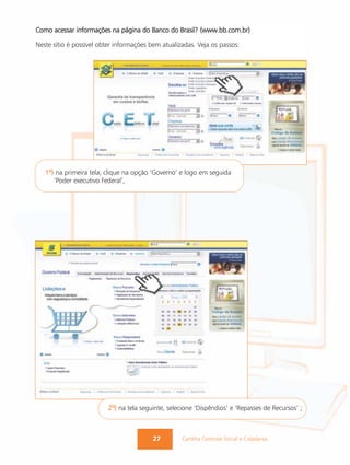 Como acessar informações na página do Banco do Brasil? (www.bb.com.br)

Neste sítio é possível obter informações bem atualizadas. Veja os passos:




   1º) na primeira tela, clique na opção ‘Governo’ e logo em seguida
      ‘Poder executivo Federal’,




                         2º) na tela seguinte, selecione ‘Dispêndios’ e ‘Repasses de Recursos’ ;



                                          27        Cartilha Controle Social e Cidadania
 