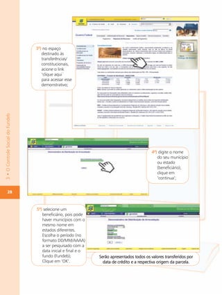 3º) no espaço
                                     destinado às
                                     transferências/
                                     constitucionais,
                                     acione o link
                                     ‘clique aqui`
                                     para acessar esse
                                     demonstrativo;
3 • O Controle Social do Fundeb




                                                                                             4º) digite o nome
                                                                                                do seu município
                                                                                                ou estado
                                                                                                (beneficiário),
                                                                                                clique em
                                                                                                ‘continua’;


        28



                                  5º) selecione um
                                     beneficiário, pois pode
                                     haver municípios com o
                                     mesmo nome em
                                     estados diferentes.
                                     Escolha o período (no
                                     formato DD/MM/AAAA)
                                     a ser pesquisado com a
                                     data inicial e final e o
                                     fundo (Fundeb);            Serão apresentados todos os valores transferidos por
                                     Clique em ‘OK’.              data de crédito e a respectiva origem da parcela.
 