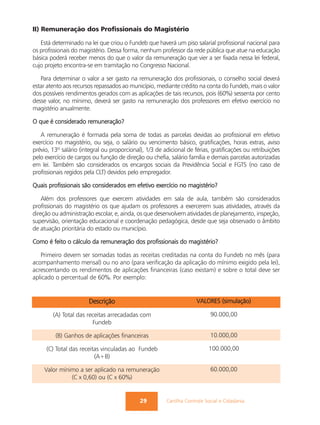 II) Remuneração dos Profissionais do Magistério

   Está determinado na lei que criou o Fundeb que haverá um piso salarial profissional nacional para
os profissionais do magistério. Dessa forma, nenhum professor da rede pública que atue na educação
básica poderá receber menos do que o valor da remuneração que vier a ser fixada nessa lei federal,
cujo projeto encontra-se em tramitação no Congresso Nacional.

   Para determinar o valor a ser gasto na remuneração dos profissionais, o conselho social deverá
estar atento aos recursos repassados ao município, mediante crédito na conta do Fundeb, mais o valor
dos possíveis rendimentos gerados com as aplicações de tais recursos, pois (60%) sessenta por cento
desse valor, no mínimo, deverá ser gasto na remuneração dos professores em efetivo exercício no
magistério anualmente.

O que é considerado remuneração?

   A remuneração é formada pela soma de todas as parcelas devidas ao profissional em efetivo
exercício no magistério, ou seja, o salário ou vencimento básico, gratificações, horas extras, aviso
prévio, 13º salário (integral ou proporcional), 1/3 de adicional de férias, gratificações ou retribuições
pelo exercício de cargos ou função de direção ou chefia, salário família e demais parcelas autorizadas
em lei. Também são considerados os encargos sociais da Previdência Social e FGTS (no caso de
profissionais regidos pela CLT) devidos pelo empregador.

Quais profissionais são considerados em efetivo exercício no magistério?

    Além dos professores que exercem atividades em sala de aula, também são considerados
profissionais do magistério os que ajudam os professores a exercerem suas atividades, através da
direção ou administração escolar, e, ainda, os que desenvolvem atividades de planejamento, inspeção,
supervisão, orientação educacional e coordenação pedagógica, desde que seja observado o âmbito
de atuação prioritária do estado ou município.

Como é feito o cálculo da remuneração dos profissionais do magistério?

   Primeiro devem ser somadas todas as receitas creditadas na conta do Fundeb no mês (para
acompanhamento mensal) ou no ano (para verificação da aplicação do mínimo exigido pela lei),
acrescentando os rendimentos de aplicações financeiras (caso existam) e sobre o total deve ser
aplicado o percentual de 60%. Por exemplo:


                       Descrição                                     VALORES (simulação)

        (A) Total das receitas arrecadadas com                              90.000,00
                        Fundeb

         (B) Ganhos de aplicações financeiras                               10.000,00

     (C) Total das receitas vinculadas ao Fundeb                           100.000,00
                         (A+B)

    Valor mínimo a ser aplicado na remuneração                              60.000,00
              (C x 0,60) ou (C x 60%)


                                             29         Cartilha Controle Social e Cidadania
 