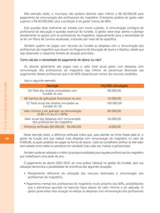 Pelo exemplo dado, o município não poderia destinar valor inferior a R$ 60.000,00 para
                                  pagamento da remuneração dos profissionais do magistério. Entretanto poderia ter gasto valor
                                  superior a R$ 60.000,000, pois a proibição é de gastar menos de 60%.

                                     Esta questão deve realmente ser tratada com muito cuidado. A remuneração condigna do
                                  profissional da educação é questão essencial do Fundeb. O gestor deve estar atento e planejar
                                  devidamente os gastos com os profissionais do magistério, especialmente para a necessidade de
                                  se ter um Plano de Carreira atualizado, instituído por meio de lei específica.

                                     Também podem ser pagas com recursos do Fundeb as despesas com a remuneração dos
                                  profissionais do magistério que atuam no Programa de Educação de Jovens e Adultos, desde que
                                  seja observado o respectivo âmbito de atuação prioritária.

                                  Como calcular a necessidade do pagamento de abono ou não?

                                     Os abonos geralmente são pagos caso o valor total anual gasto com despesas com
                                  remuneração dos profissionais do magistério seja inferior ao percentual destinado aos
                                  pagamentos desses profissionais que é de 60% (sessenta por cento) dos recursos recebidos.

                                     Veja o seguinte exemplo:
3 • O Controle Social do Fundeb




                                                       Descrição                                  VALORES (simulação)
                                        (A) Total das receitas arrecadadas com                          90.000,00
                                                    Fundeb no ano
                                     (B) Ganhos de aplicações financeiras no ano                        10.000,00
                                       (C) Total anual das receitas vinculadas ao                      100.000,00
                                                     Fundeb (A+B)
                                     Valor mínimo a ser aplicado na remuneração                         60.000,00
                                               (0,60 x C) ou (C x 60%)
                                     Valor anual das despesas com remuneração                           56.000,00
                                            dos profissionais do magistério
                                     Diferença verificada (60.000,00 - 56.000,00)                       -4.000,00

                                     Nesse exemplo dado, a diferença verificada indica que, para atender ao limite fixado pela lei, o
           30                     gestor da função terá que realizar mais despesas com remuneração do magistério no valor de
                                  4.000,00, as quais poderão ser pagas na forma de abono. Cabe ao conselheiro verificar se este valor
                                  será rateado entre todos os servidores em atividade (não cabe aos inativos e pensionistas).

                                    Também pode ser adotado o critério da proporcionalidade para aqueles profissionais do magistério
                                  que trabalharam uma parte do ano.

                                      O pagamento de abono NÃO DEVE ser uma prática habitual na gestão do Fundeb, pois sua
                                  utilização demonstra a possibilidade de ocorrência das seguintes situações:

                                     • Planejamento deficiente da utilização dos recursos destinados à remuneração dos
                                       profissionais do magistério;

                                     • Pagamento mensal dos profissionais do magistério muito próximo dos 60%, possibilitando
                                        que o percentual apurado no exercício fique abaixo do valor mínimo a ser aplicado. O
                                        gestor pode evitar esta situação se realizar as despesas com remuneração dos profissionais
 