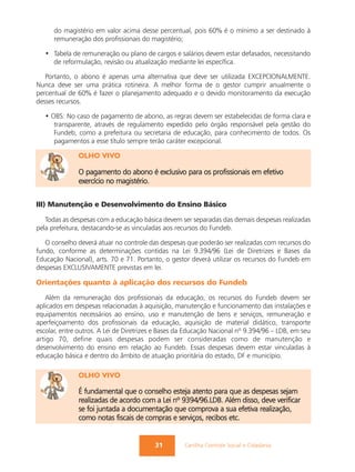 do magistério em valor acima desse percentual, pois 60% é o mínimo a ser destinado à
      remuneração dos profissionais do magistério;

   • Tabela de remuneração ou plano de cargos e salários devem estar defasados, necessitando
     de reformulação, revisão ou atualização mediante lei específica.

   Portanto, o abono é apenas uma alternativa que deve ser utilizada EXCEPCIONALMENTE.
Nunca deve ser uma prática rotineira. A melhor forma de o gestor cumprir anualmente o
percentual de 60% é fazer o planejamento adequado e o devido monitoramento da execução
desses recursos.

   • OBS: No caso de pagamento de abono, as regras devem ser estabelecidas de forma clara e
      transparente, através de regulamento expedido pelo órgão responsável pela gestão do
      Fundeb, como a prefeitura ou secretaria de educação, para conhecimento de todos. Os
      pagamentos a esse título sempre terão caráter excepcional.

              OLHO VIVO

              O pagamento do abono é exclusivo para os profissionais em efetivo
              exercício no magistério.


III) Manutenção e Desenvolvimento do Ensino Básico

   Todas as despesas com a educação básica devem ser separadas das demais despesas realizadas
pela prefeitura, destacando-se as vinculadas aos recursos do Fundeb.

   O conselho deverá atuar no controle das despesas que poderão ser realizadas com recursos do
fundo, conforme as determinações contidas na Lei 9.394/96 (Lei de Diretrizes e Bases da
Educação Nacional), arts. 70 e 71. Portanto, o gestor deverá utilizar os recursos do Fundeb em
despesas EXCLUSIVAMENTE previstas em lei.

Orientações quanto à aplicação dos recursos do Fundeb
   Além da remuneração dos profissionais da educação, os recursos do Fundeb devem ser
aplicados em despesas relacionadas à aquisição, manutenção e funcionamento das instalações e
equipamentos necessários ao ensino, uso e manutenção de bens e serviços, remuneração e
aperfeiçoamento dos profissionais da educação, aquisição de material didático, transporte
escolar, entre outros. A Lei de Diretrizes e Bases da Educação Nacional nº 9.394/96 – LDB, em seu
artigo 70, define quais despesas podem ser consideradas como de manutenção e
desenvolvimento do ensino em relação ao Fundeb. Essas despesas devem estar vinculadas à
educação básica e dentro do âmbito de atuação prioritária do estado, DF e município.

              OLHO VIVO

              É fundamental que o conselho esteja atento para que as despesas sejam
              realizadas de acordo com a Lei nº 9394/96.LDB. Além disso, deve verificar
              se foi juntada a documentação que comprova a sua efetiva realização,
              como notas fiscais de compras e serviços, recibos etc.


                                          31        Cartilha Controle Social e Cidadania
 
