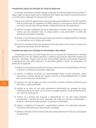 Procedimentos básicos de verificação em Folhas de Pagamento

                                     O Conselho deve destinar atenção especial à execução da Folha de Pagamento do Fundeb. A
                                  seguir, sugere-se alguns passos que o conselheiro deve realizar para exercer o acompanhamento
                                  e controle sobre a aplicação dos recursos do Fundeb.

                                     1) Exigir que a folha de pagamento da educação básica seja dividida em uma folha específica
                                        para os profissionais do magistério em efetivo exercício, e outra para os demais servidores
                                        que atuam na área-meio da manutenção e desenvolvimento da educação básica;

                                     2) Verificar se existem professores que já se aposentaram (inativos), que já faleceram ou até
                                        mesmo que não trabalham mais no serviço público e que permanecem na folha dos
                                        professores que estão em atividade;

                                     3) Verificar se tem servidores da educação básica que recebem vantagens/benefícios indevidos
                                        ou incompatíveis com a função que ocupam;

                                     4) Confirmar a existência física dos servidores da educação básica que constam no sistema de
                                        pagamento de pessoal do ente federativo.
3 • O Controle Social do Fundeb




                                  Procedimentos básicos de verificação em Almoxarifado e Bens Móveis

                                      A verificação dos bens que foram adquiridos com os recursos do Fundeb deve ser realizada
                                  periodicamente e tem por objetivo examinar a existência dos produtos adquiridos (materiais de
                                  consumo, informática, limpeza, entre outros), como também dos bens permanentes (máquinas
                                  e equipamentos), pois todos pertencem ao patrimônio público e devem ser preservados. Os
                                  passos são os seguintes:

                                     1) Verificar se há realmente controles de entrada e saída dos bens do almoxarifado ou do local
                                        onde ficam os estoques dos produtos adquiridos;

                                     2) Verificar a existência de termos de responsabilidade sobre os bens adquiridos. Nesse
                                        documento o servidor declara que recebeu e assume a responsabilidade plena e integral
                                        pelo uso da máquina ou equipamento;

                                     3) Examinar, em caso de baixa por perda ou extravio, se foram tomadas providências para
                  32
                                        identificar as responsabilidades;

                                     4) Verificar se os bens em uso estão devidamente identificados por gravação de placas
                                        metálicas ou de outros meios, com o número ou código adotado. A esse procedimento dá-
                                        se o nome de tombamento;

                                     5) Verificar se o controle das máquinas e equipamentos em uso está sendo realizado
                                        corretamente e mantido de forma atualizada, de modo que permita a identificação, a
                                        qualquer momento do responsável por sua guarda e conservação;

                                     6) Verificar a existência de máquinas e equipamentos ociosos, sem destinação específica,
                                        solicitando justificativas para cada situação constatada;

                                     7) Verificar a utilização de bens móveis (máquinas e equipamentos) em serviço ou à disposição
                                        de particulares.
 