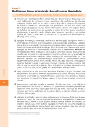 Anexo I
               Classificação das Despesas de Manutenção e Desenvolvimento da Educação Básica1

                   1. SÃO CONSIDERADAS despesas de manutenção e desenvolvimento da educação básica:

                   a) Remuneração e aperfeiçoamento do pessoal docente e dos profissionais da educação, que
                      inclui: habilitação de professores leigos; capacitação dos profissionais da educação
                      (magistério e outros servidores em exercício na educação básica), por meio de programas
                      de formação continuada; remuneração dos profissionais da educação básica que
                      desenvolvem atividades de natureza técnico-administrativa (com ou sem cargo de direção
                      ou chefia) ou de apoio, como, por exemplo, o auxiliar de serviços gerais, o auxiliar de
                      administração, o secretário escolar, bibliotecários, serventes, merendeiras, nutricionista,
                      vigilante etc., lotados e em exercício nas escolas ou órgão/unidade administrativa da
                      educação básica pública;

                   b) aquisição, manutenção, construção e conservação de instalações; aquisição de imóveis já
                      construídos ou de terrenos para construção de prédios, destinados a escolas ou órgãos do
                      sistema de ensino; ampliação, conclusão e construção de prédios, poços, muros e quadras
                      de esportes nas escolas e outras instalações físicas de uso exclusivo do sistema de ensino;
                      aquisição de mobiliário e equipamentos voltados para o atendimento exclusivo das
                      necessidades do sistema da educação básica pública (carteiras e cadeiras, mesas, armários,
                      mimeógrafos, retroprojetores, computadores, televisores, antenas etc.); manutenção dos
                      equipamentos existentes (máquinas, móveis, equipamentos eletro-eletrônicos etc.), seja
                      mediante aquisição de produtos/serviços necessários ao funcionamento desses
                      equipamentos (tintas, graxas, óleos, energia elétrica etc.), seja mediante a realização de
                      consertos diversos (reparos, recuperações, reformas, reposição de peças, revisões, etc.);
                      reforma, total ou parcial, de instalações físicas (rede elétrica, hidráulica, estrutura interna,
                      pintura, cobertura, pisos, muros, grades etc.) do sistema da educação básica;
• Anexos




                   c) uso e manutenção de bens vinculados ao sistema de ensino – aluguel de imóveis e de
                      equipamentos; manutenção de bens e equipamentos (incluindo a realização de consertos
                      ou reparos); conservação das instalações físicas do sistema de ensino prioritário; despesas
                      com serviços de energia elétrica, água e esgoto, serviços de comunicação, provedor de
                      internet;
38
                   d) levantamentos estatísticos, estudos e pesquisas. Tais despesas terão como objetivo o
                      aprimoramento da qualidade e a expansão do atendimento no ensino prioritário dos
                      respectivos entes federados; organização de banco de dados, realização de estudos e
                      pesquisas que visam à elaboração de programas, planos e projetos voltados ao ensino
                      prioritário do município;

                   e) realização de atividades-meio necessárias ao funcionamento do ensino. Trata-se de despesas
                      inerentes ao custeio das diversas atividades relacionadas ao adequado funcionamento da
                      educação básica, dentre as quais pode-se destacar: serviços diversos (de vigilância, de
                      limpeza e conservação, dentre outros), aquisição do material de consumo utilizado nas
                      escolas e demais órgãos do sistema (papel, lápis, canetas, grampos, colas, fitas adesivas,
                      gizes, cartolinas, água, produtos de higiene e limpeza, tintas etc.);

           1
           Fonte de consulta: Ministério da Educação (www.mec.gov.br)
 