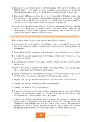o) despesas com pagamento de salário de professor que atua no Programa de Erradicação do
     Trabalho Infantil – PETI, desde que sejam realizadas no atendimento dos alunos da
     educação básica pública, observando-se o âmbito de atuação prioritária do município;

  p) despesas com edificação, aquisição de acervo e manutenção de biblioteca escolar (nas
     dependências de escola pública da educação básica), destinada ao atendimento específico
     dos alunos da escola. Pode ser edificada e/ou suprida com o acervo bibliográfico
     correspondente, com recursos do Fundeb, por integrar a própria escola;

  q) despesas destinadas à Educação de Jovens e Adultos, se realizadas em favor da educação
     básica pública regular, tanto em relação à parcela de 60% destinada ao pagamento da
     remuneração dos profissionais do magistério, quanto à parcela de 40%, destinada a outras
     ações de manutenção e desenvolvimento do Ensino.

2. NÃO SÃO CONSIDERADAS despesas de manutenção e desenvolvimento da educação básica:

  a) concessão de bolsas de estudo a alunos de escolas públicas e privadas;

  b) pesquisa, quando não vinculada às instituições de ensino, ou quando efetivada fora dos
     sistemas de ensino, que não vise, precipuamente, ao aprimoramento de sua qualidade ou
     à sua expansão;

  c) subvenção a instituições públicas ou privadas de caráter assistencial, desportivo ou cultural;

  d) formação de quadros especiais para Administração Pública, sejam militares ou civis,
     inclusive diplomáticos;

  e) programas suplementares de alimentação, assistência médico-odontológica, farmacêutica
     e psicológica;

  f) obras de infra-estrutura (saneamento, esgoto, iluminação pública), ainda que realizadas
     para beneficiar direta ou indiretamente a rede escolar;

  g) pessoal docente e demais trabalhadores da educação, quando em desvio de função ou em
     atividade alheia à manutenção e ao desenvolvimento da educação básica;

  h) despesas com aquisição de instrumentos musicais para fanfarras ou bandas escolares;

  i) despesas com aquisição e distribuição de uniformes escolares;

  j) despesas com aquisição de gêneros alimentícios;

  k) despesas com festas juninas ou festejos similares, pois caracterizam-se como manifestações
     culturais, não consideradas típicas ou necessárias à consecução dos objetivos das
     instituições educacionais que oferecem a educação básica;

  l) despesas com edificação, aquisição de acervo e manutenção de bibliotecas públicas, pois
     são de natureza tipicamente cultural. Esse caso é diferente da biblioteca escolar (nas
     dependências de escola pública da educação básica), que é destinada ao atendimento
     específico dos alunos da escola, podendo ser edificada e/ou suprida com o acervo
     bibliográfico correspondente, com recursos do Fundeb, por integrar a própria escola;



                                          39        Cartilha Controle Social e Cidadania
 