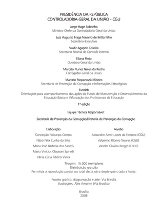 PRESIDÊNCIA DA REPÚBLICA
                   CONTROLADORIA-GERAL DA UNIÃO - CGU
                                    Jorge Hage Sobrinho
                       Ministro-Chefe da Controladoria-Geral da União

                          Luiz Augusto Fraga Navarro de Britto Filho
                                    Secretário-Executivo

                                    Valdir Agapito Teixeira
                            Secretário Federal de Controle Interno

                                         Eliana Pinto
                                   Ouvidora-Geral da União

                               Marcelo Nunes Neves da Rocha
                                Corregedor-Geral da União

                                 Marcelo Stopanovski Ribeiro
              Secretário de Prevenção da Corrupção e Informações Estratégicas
                                           Fundeb
Orientações para acompanhamento das ações do Fundo de Manutenção e Desenvolvimento da
                 Educação Básica e Valorização dos Profissionais da Educação

                                           1ª edição

                                   Equipe Técnica Responsável:

          Secretaria de Prevenção da Corrupção/Diretoria de Prevenção da Corrupção


                  Elaboração                                           Revisão
         Conceição Policarpo Correia                   Alexandre Almir Lopes da Fonseca (CGU)
          Fábio Félix Cunha da Silva                       Valperino Ribeiro Tavares (CGU)
        Maria José Barbosa dos Santos                       Vander Oliveira Borges (FNDE)
        Mario Vinícius Claussen Spinelli
           Vânia Lúcia Ribeiro Vieira

                              Tiragem: 15.000 exemplares
                                  Distribuição gratuita
       Permitida a reprodução parcial ou total desta obra desde que citada a fonte.

                      Projeto gráfico, diagramação e arte: Via Brasília
                           Ilustrações: Alex Amorim (Via Brasília)

                                            Brasília
                                             2008
 