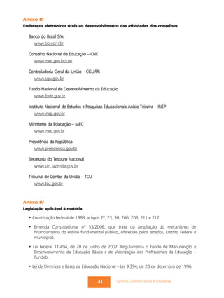 Anexo III
Endereços eletrônicos úteis ao desenvolvimento das atividades dos conselhos

  Banco do Brasil S/A
     www.bb.com.br

  Conselho Nacional de Educação – CNE
     www.mec.gov.br/cne

  Controladoria-Geral da União – CGU/PR
     www.cgu.gov.br

  Fundo Nacional de Desenvolvimento da Educação
     www.fnde.gov.br

  Instituto Nacional de Estudos e Pesquisas Educacionais Anísio Teixeira – INEP
     www.inep.gov.br

  Ministério da Educação – MEC
     www.mec.gov.br

  Presidência da República
     www.presidencia.gov.br

  Secretaria do Tesouro Nacional
     www.stn.fazenda.gov.br

  Tribunal de Contas da União – TCU
     www.tcu.gov.br



Anexo IV
Legislação aplicável à matéria

  • Constituição Federal de 1988, artigos 7º, 23, 30, 206, 208, 211 e 212.

  • Emenda Constitucional nº 53/2006, que trata da ampliação do mecanismo de
    financiamento do ensino fundamental público, oferecido pelos estados, Distrito Federal e
    municípios.

  • Lei Federal 11.494, de 20 de junho de 2007. Regulamenta o Fundo de Manutenção e
     Desenvolvimento da Educação Básica e de Valorização dos Profissionais da Educação –
     Fundeb.

  • Lei de Diretrizes e Bases da Educação Nacional – Lei 9.394, de 20 de dezembro de 1996.


                                        41         Cartilha Controle Social e Cidadania
 
