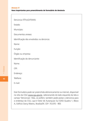 Anexo V
           Itens importantes para preenchimento de formulário de denúncia




             Denúncia (TÍTULO/TEMA):

             Estado:

             Município:

             Documentos anexos:

             Identificação dos envolvidos na denúncia:

             Nome:

             Função:

             Órgão ou empresa:

             Identificação do denunciante:

             Nome:
• Anexos




             CPF:

             Endereço:

42           Telefone:

             E-mail:



             Este formulário pode ser preenchido eletronicamente na internet, disponível
             no sítio da CGU www.cgu.gov.br, selecionando do lado esquerdo da tela o
             campo "Denúncias". Mas, se preferir, também pode postar a denúncia para
             o endereço da CGU, que é Setor de Autarquias Sul (SAS) Quadra 1, Bloco
             A, Edifício Darcy Ribeiro, Brasília/DF, CEP: 70.070 - 905
 