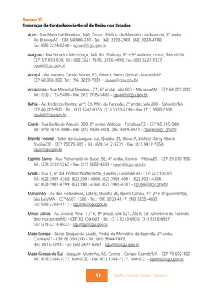 Anexo VI
Endereços da Controladoria-Geral da União nos Estados

  Acre - Rua Marechal Deodoro, 340, Centro, Edifício do Ministério da Fazenda, 7º andar
     Rio Branco/AC - CEP 69.900-210 - Tel.: (68) 3223-2901, (68) 3224-4748
     Fax: (68) 3224-8248 - cguac@cgu.gov.br

  Alagoas - Rua Senador Mendonça, 148, Ed. Walmap, 8º e 9º andares, centro, Maceió/AL
     CEP: 57.020-030, Tel.: (82) 3221-1678, 3326-4090, Fax.:(82) 3221-1337
     cgual@cgu.gov.br

  Amapá - Av. Iracema Carvão Nunes, 93, Centro, Bairro Central - Macapá/AP
    CEP 68.906-300 Tel.: (96) 3223-7031 - cguap@cgu.gov.br

  Amazonas - Rua Marechal Deodoro, 27, 6º andar, sala 603 - Manaus/AM - CEP 69.005-000
    Tel.: (92) 2125-5480 - Fax: (92) 2125-5482 - cguam@cgu.gov.br

  Bahia - Av. Frederico Pontes, s/nº, Ed. Min. da Fazenda, 2º andar, sala 200 - Salvador/BA
     CEP 40.009-900 - Tel.: (71) 3242-0355, (71) 3320-2296 - Fax: (71) 3320-2308
     cguba@cgu.gov.br

  Ceará - Rua Barão de Aracati, 909, 8º andar, Aldeota - Fortaleza/CE - CEP 60.115-080
     Tel.: (85) 3878-3800 - Fax: (85) 3878-3824, (86) 3878-3822 - cguce@cgu.gov.br

  Distrito Federal - Setor de Autarquias Sul, Quadra 01, Bloco A, Edifício Darcy Ribeiro
     Brasília/DF - CEP: 70070-905 - Tel.: (61) 3412-7235 - Fax: (61) 3412-7050
     cgu@cgu.gov.br

  Espírito Santo - Rua Pietrangelo de Biase, 56, 4º andar, Centro - Vitória/ES - CEP 29.010-190
     Tel.: (27) 3232-5262 - Fax: (27) 3222-4353 - cgues@cgu.gov.br

  Goiás - Rua 2, nº 49, Edifício Walter Bittar, Centro - Goiânia/GO - CEP 74.013-020
    Tel.: (62) 3901-4360, (62) 3901-4000, (62) 3901-4001, (62) 3901-4384
    Fax: (62) 3901-4399, (62) 3901-4368, (62) 3901-4387 - cgugo@cgu.gov.br

  Maranhão - Av. dos Holandeses, Lote 8, Quadra 35, Bairro Calhau, 1º, 2º e 3º pavimentos,
    São Luís/MA - CEP 65071-380 - Tel.: (98) 3268-4117, (98) 3268-4088
    Fax: (98) 3268-4117 - cguma@cgu.gov.br

  Minas Gerais - Av. Afonso Pena, 1.316, 9º andar, sala 921, Ala B, Ed. Ministério da Fazenda
    Belo Horizonte/MG - CEP 30.130-003 - Tel.: (31) 3218-6920, (31) 3218-6927
    Fax: (31) 3218-6922 - cgumg@cgu.gov.br

  Mato Grosso - Bairro Bosque da Saúde, Prédio do Ministério da Fazenda, 2º andar,
    Cuiabá/MT - CEP 78.050-200 - Tel.: (65) 3644-7473,
    (65) 3615-2243 - Fax: (65) 3644-8761 - cgumt@cgu.gov.br

  Mato Grosso do Sul - Joaquim Murtinho, 65, Centro - Campo Grande/MS - CEP 79.002-100
    Tel.: (67) 3384-7777, Ramal 20 - Fax: (67) 3384-7777, Ramal 21- cgums@cgu.gov.br


                                         43         Cartilha Controle Social e Cidadania
 