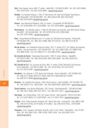 Pará - Rua Gaspar Viana, 485, 7º andar - Belém/PA - CEP 66.010-903 - Tel.: (91) 3222-9446,
              (91) 3218-3333 - Fax: (91) 3222-9446 - cgupa@cgu.gov.br

           Paraíba - Av. Epitácio Pessoa, 1.705, 2º Pavimento, Ed. Sede dos Órgãos Fazendários
              João Pessoa/PB - CEP 58.030-900 - Tel.: (83) 3244-2164, (83) 3216-4431
              Fax: (83) 3243-0070 cgupb@cgu.gov.br

           Paraná - Rua Marechal Deodoro, 555, 5º andar - Curitiba/PR CEP 80.020-911
              Tel.: (41) 3320-8385, (41) 3320-8386 - Fax: (41) 3224-8468 - cgupr@cgu.gov.br

           Pernambuco - Av. Alfredo Lisboa, 1.168, Ed. Ministério da Fazenda, sala 304, Recife Antigo
              Recife/PE - CEP 50.030-904 - Tel.: (81) 3797-5570, (81) 3795-5569
              Fax: (81) 3797-5446 - cgupe@cgu.gov.br

           Piauí - Praça Marechal Deodoro s/nº, 2º andar, Ed. Ministério da Fazenda - Teresina/PI
              CEP 64.000-160 - Tel.: (86) 3221-5080, (86) 3215-8126 - Fax: (86) 3215-8129
              cgupi@cgu.gov.br

           Rio de Janeiro - Av. Presidente Antonio Carlos, 375, 7º andar s/711, Ed. Palácio da Fazenda,
              Centro - Rio de Janeiro/RJ - CEP 20.020-010 - Tel.: (21) 3805-3700, (21) 3805-3702,
              (21) 3805-3703 - Fax: (21) 3805-3711, (21) 3805-3794 - cgurj@cgu.gov.br

           Rio Grande do Norte - Esplanada Silva Jardim, 109, 2º andar, Ribeira - Natal/RN
              CEP 59.012-090 - Tel.: (84) 3220-2260, (84) 3220-2360 - Fax: (84) 3220-2321
              cgurn@cgu.gov.br

           Rio Grande do Sul - Av. Loureiro da Silva, 445, 7º andar, s/704, Ministério da Fazenda
              Porto Alegre/RS - CEP 90.013-900 - Tel.: (51) 3214-2762, (51) 3214-2771
              Fax: (51) 3214-2780 - cgurs@cgu.gov.br
• Anexos




           Rondônia - Av. Calamar, 3.775, Bairro da Embratel - Porto Velho/RO - CEP 78.905-230
             Tel.: (69) 3217-5600, (69) 3217-5647, (69) 3217-5639,(69) 3217-5659
             Fax: (69) 3217-5648 cguro@cgu.gov.br

           Roraima - Av. Capitão Ene Garcez, 1024, São Francisco - Boa Vista/RR - CEP: 69.305-135
44
              Tel.: (95) 3624-2114, 3624-5581 - Fax: (95) 3624-4029, 3624-5581 - cgurr@cgu.gov.br

           Santa Catarina - Rua Nunes Machado, 192, Centro - Florianópolis/SC - CEP 88.010-460
              Tel.: (48) 3251-2000, (48) 3251-2015 - Fax: (48) 3251-2012 - cgusc@cgu.gov.br

           São Paulo - Av. Prestes Maia, 733, 14º andar, Centro - São Paulo/SP - CEP 01.031-001
              Tel.: (11) 3227-8834, (11) 3227-8769 - Fax: (11) 3227-7021- cgusp@cgu.gov.br

           Sergipe - End.: Praça Graccho Cardoso, 44 - Bairro São José - Aracaju/SE - Cep 49015-180
              Tel.: (79) 3214-3156, 3214-5509, 3214-3855 - Fax: (79) 3214-3156, 3214-5509
              cguse@cgu.gov.br

           Tocantins - End.: Quadra 103 Norte, Rua 05, Lote 13, Ed. Ranzi - Palmas/TO - Cep 77.001-
              020 - Tel.: (63) 3901-2231, 3901-2236, 3901-2230 - Fax: (63) 3901-2233
              cguto@cgu.gov.br
 