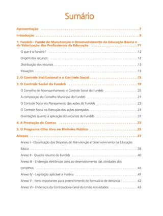 Sumário
Apresentação              . . . . . . . . . . . . . . . . . . . . . . . . . . . . . . . . . . . . . . . . . . . . . . . . . . .7

Introdução . . . . . . . . . . . . . . . . . . . . . . . . . . . . . . . . . . . . . . . . . . . . . . . . . . . . . .9

1. Fundeb - Fundo de Manutenção e Desenvolvimento da Educação Básica e
de Valorização dos Profissionais da Educação . . . . . . . . . . . . . . . . . . . . . . . .11

   O que é o Fundeb?              . . . . . . . . . . . . . . . . . . . . . . . . . . . . . . . . . . . . . . . . . . . . . . . . . . .12

   Origem dos recursos              . . . . . . . . . . . . . . . . . . . . . . . . . . . . . . . . . . . . . . . . . . . . . . . . . .12

   Distribuição dos recursos . . . . . . . . . . . . . . . . . . . . . . . . . . . . . . . . . . . . . . . . . . . . . . . .13

   Inovações . . . . . . . . . . . . . . . . . . . . . . . . . . . . . . . . . . . . . . . . . . . . . . . . . . . . . . . . . . .13

2. O Controle Institucional e o Controle Social . . . . . . . . . . . . . . . . . . . . . . . . .15

3. O Controle Social do Fundeb . . . . . . . . . . . . . . . . . . . . . . . . . . . . . . . . . . . .19

   O Conselho de Acompanhamento e Controle Social do Fundeb . . . . . . . . . . . . . . . . . . .20

   A composição do Conselho Municipal do Fundeb . . . . . . . . . . . . . . . . . . . . . . . . . . . . .21

   O Controle Social no Planejamento das ações do Fundeb . . . . . . . . . . . . . . . . . . . . . . . .23

   O Controle Social na Execução das ações planejadas . . . . . . . . . . . . . . . . . . . . . . . . . . . .24

   Orientações quanto à aplicação dos recursos do Fundeb . . . . . . . . . . . . . . . . . . . . . . . .31

4. A Prestação de Contas                     . . . . . . . . . . . . . . . . . . . . . . . . . . . . . . . . . . . . . . . . .33

5. O Programa Olho Vivo no Dinheiro Público . . . . . . . . . . . . . . . . . . . . . . . . .35

Anexos . . . . . . . . . . . . . . . . . . . . . . . . . . . . . . . . . . . . . . . . . . . . . . . . . . . . . . . .37

   Anexo I - Classificação das Despesas de Manutenção e Desenvolvimento da Educação

   Básica . . . . . . . . . . . . . . . . . . . . . . . . . . . . . . . . . . . . . . . . . . . . . . . . . . . . . . . . . . . . . .38

   Anexo II - Quadro resumo do Fundeb . . . . . . . . . . . . . . . . . . . . . . . . . . . . . . . . . . . . . .40

   Anexo III - Endereços eletrônicos úteis ao desenvolvimento das atividades dos

   conselhos        . . . . . . . . . . . . . . . . . . . . . . . . . . . . . . . . . . . . . . . . . . . . . . . . . . . . . . . . . .41

   Anexo IV - Legislação aplicável à matéria . . . . . . . . . . . . . . . . . . . . . . . . . . . . . . . . . . . .41

   Anexo V - Itens importantes para preenchimento de formulário de denúncia . . . . . . . . .42

   Anexo VI - Endereços da Controladoria-Geral da União nos estados . . . . . . . . . . . . . . . .43
 