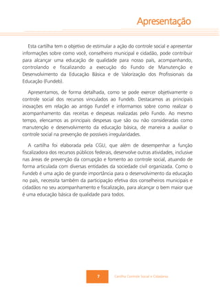 Apresentação

   Esta cartilha tem o objetivo de estimular a ação do controle social e apresentar
informações sobre como você, conselheiro municipal e cidadão, pode contribuir
para alcançar uma educação de qualidade para nosso país, acompanhando,
controlando e fiscalizando a execução do Fundo de Manutenção e
Desenvolvimento da Educação Básica e de Valorização dos Profissionais da
Educação (Fundeb).

   Apresentamos, de forma detalhada, como se pode exercer objetivamente o
controle social dos recursos vinculados ao Fundeb. Destacamos as principais
inovações em relação ao antigo Fundef e informamos sobre como realizar o
acompanhamento das receitas e despesas realizadas pelo Fundo. Ao mesmo
tempo, elencamos as principais despesas que são ou não consideradas como
manutenção e desenvolvimento da educação básica, de maneira a auxiliar o
controle social na prevenção de possíveis irregularidades.

   A cartilha foi elaborada pela CGU, que além de desempenhar a função
fiscalizadora dos recursos públicos federais, desenvolve outras atividades, inclusive
nas áreas de prevenção da corrupção e fomento ao controle social, atuando de
forma articulada com diversas entidades da sociedade civil organizada. Como o
Fundeb é uma ação de grande importância para o desenvolvimento da educação
no país, necessita também da participação efetiva dos conselheiros municipais e
cidadãos no seu acompanhamento e fiscalização, para alcançar o bem maior que
é uma educação básica de qualidade para todos.




                                     7        Cartilha Controle Social e Cidadania
 