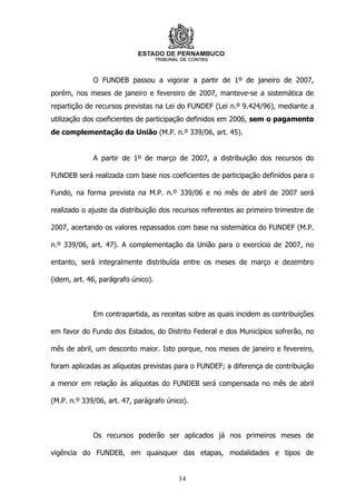 O FUNDEB passou a vigorar a partir de 1º de janeiro de 2007,
porém, nos meses de janeiro e fevereiro de 2007, manteve-se a sistemática de
repartição de recursos previstas na Lei do FUNDEF (Lei n.º 9.424/96), mediante a
utilização dos coeficientes de participação definidos em 2006, sem o pagamento
de complementação da União (M.P. n.º 339/06, art. 45).


             A partir de 1º de março de 2007, a distribuição dos recursos do

FUNDEB será realizada com base nos coeficientes de participação definidos para o

Fundo, na forma prevista na M.P. n.º 339/06 e no mês de abril de 2007 será

realizado o ajuste da distribuição dos recursos referentes ao primeiro trimestre de

2007, acertando os valores repassados com base na sistemática do FUNDEF (M.P.

n.º 339/06, art. 47). A complementação da União para o exercício de 2007, no

entanto, será integralmente distribuída entre os meses de março e dezembro

(idem, art. 46, parágrafo único).



             Em contrapartida, as receitas sobre as quais incidem as contribuições

em favor do Fundo dos Estados, do Distrito Federal e dos Municípios sofrerão, no

mês de abril, um desconto maior. Isto porque, nos meses de janeiro e fevereiro,

foram aplicadas as alíquotas previstas para o FUNDEF; a diferença de contribuição

a menor em relação às alíquotas do FUNDEB será compensada no mês de abril

(M.P. n.º 339/06, art. 47, parágrafo único).



             Os recursos poderão ser aplicados já nos primeiros meses de

vigência do FUNDEB, em quaisquer das etapas, modalidades e tipos de


                                        14
 