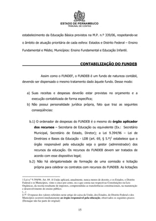 estabelecimento da Educação Básica previstos na M.P. n.º 339/06, respeitando-se

o âmbito de atuação prioritária de cada esfera: Estados e Distrito Federal – Ensino

Fundamental e Médio; Municípios: Ensino Fundamental e Educação Infantil.



                                                      CONTABILIZAÇÃO DO FUNDEB


                 Assim como o FUNDEF, o FUNDEB é um fundo de natureza contábil,
devendo ser dispensado o mesmo tratamento dado àquele fundo. Desse modo:


    a) Suas receitas e despesas deverão estar previstas no orçamento e a
        execução contabilizada de forma específica;
    b) Não possui personalidade jurídica própria, fato que traz as seguintes
        conseqüências:


      b.1) O ordenador de despesas do FUNDEB é o mesmo do órgão aplicador
           dos recursos – Secretaria de Educação ou equivalente (Ex.: Secretário
           Municipal, Secretário de Estado, Diretor); a Lei 9.394/96 – Lei de
           Diretrizes e Bases da Educação - LDB (art. 69, § 5.º)1 estabelece que o
           órgão responsável pela educação seja o gestor (administrador) dos
           recursos da educação. Os recursos do FUNDEB devem ser tratados de
           acordo com esse dispositivo legal;
      b.2) Não há obrigatoriedade de formação de uma comissão e licitação
           própria para celebrar os contratos com recursos do FUNDEB. As licitações


1 Lei n.º 9.394/96. Art. 69. A União aplicará, anualmente, nunca menos de dezoito, e os Estados, o Distrito
Federal e os Municípios, vinte e cinco por cento, ou o que consta nas respectivas Constituições ou Leis
Orgânicas, da receita resultante de impostos, compreendidas as transferências constitucionais, na manutenção
e desenvolvimento do ensino público.
(...)
§ 5º. O repasse dos valores referidos neste artigo do caixa da União, dos Estados, do Distrito Federal e dos
Municípios ocorrerá imediatamente ao órgão responsável pela educação, observados os seguintes prazos:
(Destaque não faz parte do original)


                                                    15
 