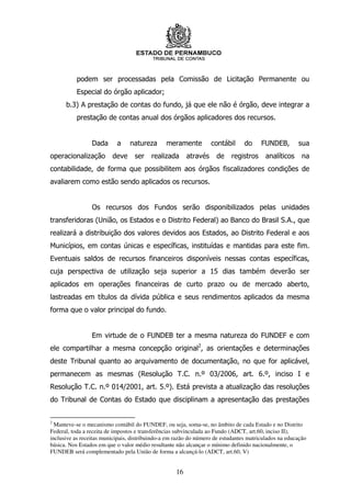 podem ser processadas pela Comissão de Licitação Permanente ou
          Especial do órgão aplicador;
      b.3) A prestação de contas do fundo, já que ele não é órgão, deve integrar a
          prestação de contas anual dos órgãos aplicadores dos recursos.


                 Dada      a     natureza       meramente          contábil     do     FUNDEB,        sua
operacionalização        deve      ser   realizada       através    de     registros     analíticos     na
contabilidade, de forma que possibilitem aos órgãos fiscalizadores condições de
avaliarem como estão sendo aplicados os recursos.


                 Os recursos dos Fundos serão disponibilizados pelas unidades
transferidoras (União, os Estados e o Distrito Federal) ao Banco do Brasil S.A., que
realizará a distribuição dos valores devidos aos Estados, ao Distrito Federal e aos
Municípios, em contas únicas e específicas, instituídas e mantidas para este fim.
Eventuais saldos de recursos financeiros disponíveis nessas contas específicas,
cuja perspectiva de utilização seja superior a 15 dias também deverão ser
aplicados em operações financeiras de curto prazo ou de mercado aberto,
lastreadas em títulos da dívida pública e seus rendimentos aplicados da mesma
forma que o valor principal do fundo.


                 Em virtude de o FUNDEB ter a mesma natureza do FUNDEF e com
ele compartilhar a mesma concepção original2, as orientações e determinações
deste Tribunal quanto ao arquivamento de documentação, no que for aplicável,
permanecem as mesmas (Resolução T.C. n.º 03/2006, art. 6.º, inciso I e
Resolução T.C. n.º 014/2001, art. 5.º). Está prevista a atualização das resoluções
do Tribunal de Contas do Estado que disciplinam a apresentação das prestações


2
  Manteve-se o mecanismo contábil do FUNDEF, ou seja, soma-se, no âmbito de cada Estado e no Distrito
Federal, toda a receita de impostos e transferências subvinculada ao Fundo (ADCT, art.60, inciso II),
inclusive as receitas municipais, distribuindo-a em razão do número de estudantes matriculados na educação
básica. Nos Estados em que o valor médio resultante não alcançar o mínimo definido nacionalmente, o
FUNDEB será complementado pela União de forma a alcançá-lo (ADCT, art.60, V)


                                                    16
 