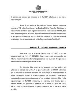 de contas dos recursos da Educação e do FUNDEF, adaptando-as aos novos
preceitos legais.


              No dia 31 de janeiro, a Secretaria do Tesouro Nacional publicou a
portaria n.° 48, estabelecendo, para os Estados, Distrito Federal e Municípios, os
procedimentos contábeis para registro dos recursos destinados ao FUNDEB, bem
como aqueles originários do Fundo. A portaria atende a necessidade de padronizar
os procedimentos financeiros nos três níveis do governo, com intuito de garantir a
consolidação das contas exigida pela Lei de Responsabilidade Fiscal (LRF).




                            APLICAÇÃO DOS RECURSOS DO FUNDEB


              Observa-se que na Emenda Constitucional n.º 53/06 e em sua
regulamentação (a M.P. n.º 339/2006) houve uma maior preocupação em
detalhar mecanismos eminentemente operacionais, que causavam divergências de
entendimento durante a vigência do FUNDEF.


              Um exemplo disso refere-se às despesas em que podem ser
aplicadas as receitas dos fundos. A lei que regulamentou o FUNDEF estabelecia
que os recursos deveriam ser aplicados na “manutenção e desenvolvimento do
ensino fundamental público, e na valorização do seu magistério”. A expressão
“manutenção e desenvolvimento do ensino” nos remetia à LDB, arts. 70 e 71. Na
regulamentação do FUNDEB, entretanto, se expressa, com clareza, que os
recursos deverão ser aplicados na forma do art. 70 da Lei 9.394/96 (art. 21 da
M.P. n.º 339/06), sendo proibidos os gastos citados no art. 71 da Lei 9.394/96
(art. 23).




                                        17
 