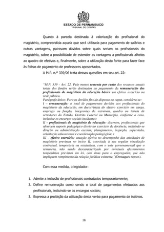 Quanto à parcela destinada à valorização do profissional do
magistério, compreendida aquela que será utilizada para pagamento de salários e
outras vantagens, pairavam dúvidas sobre quais seriam os profissionais do
magistério, sobre a possibilidade de estender as vantagens a profissionais alheios
ao quadro de efetivos e, finalmente, sobre a utilização desta fonte para fazer face
às folhas de pagamento de professores aposentados.
             A M.P. n.º 339/06 trata dessas questões em seu art. 22:


             “M.P. 339 - Art. 22. Pelo menos sessenta por cento dos recursos anuais
             totais dos fundos serão destinados ao pagamento da remuneração dos
             profissionais do magistério da educação básica em efetivo exercício na
             rede pública.
             Parágrafo único: Para os devidos fins do disposto no caput, considera-se:
             I – remuneração: o total de pagamentos devidos aos profissionais do
             magistério da educação, em decorrência do efetivo exercício em cargo,
             emprego ou função, integrantes da estrutura, quadro ou tabela de
             servidores do Estado, Distrito Federal ou Município, conforme o caso,
             inclusive os encargos sociais incidentes;
             II – profissionais do magistério da educação: docentes, profissionais que
             oferecem suporte pedagógico direto ao exercício da docência, incluindo-se
             direção ou administração escolar, planejamento, inspeção, supervisão,
             orientação educacional e coordenação pedagógica; e
             III – efetivo exercício: atuação efetiva no desempenho das atividades de
             magistério previstas no inciso II, associada à sua regular vinculação
             contratual, temporária ou estatutária, com o ente governamental que o
             remunera, não sendo descaracterizado por eventuais afastamentos
             temporários previstos em lei, com ônus para o empregador, que não
             impliquem rompimento da relação jurídica existente.”(Destaques nossos).


             Com essa medida, o legislador:


   1. Admite a inclusão de profissionais contratados temporariamente;
   2. Define remuneração como sendo o total de pagamentos efetuados aos
      profissionais, incluindo-se os encargos sociais;
   3. Expressa a proibição da utilização desta verba para pagamento de inativos.




                                         18
 