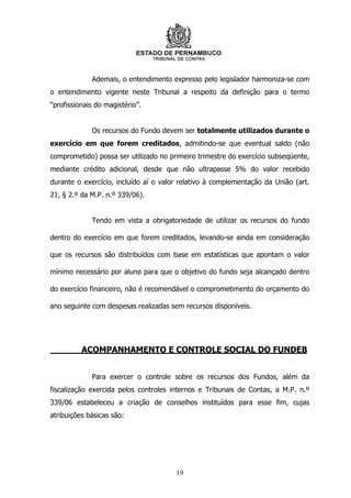 Ademais, o entendimento expresso pelo legislador harmoniza-se com
o entendimento vigente neste Tribunal a respeito da definição para o termo
“profissionais do magistério”.


             Os recursos do Fundo devem ser totalmente utilizados durante o
exercício em que forem creditados, admitindo-se que eventual saldo (não
comprometido) possa ser utilizado no primeiro trimestre do exercício subseqüente,
mediante crédito adicional, desde que não ultrapasse 5% do valor recebido
durante o exercício, incluído aí o valor relativo à complementação da União (art.
21, § 2.º da M.P. n.º 339/06).


             Tendo em vista a obrigatoriedade de utilizar os recursos do fundo

dentro do exercício em que forem creditados, levando-se ainda em consideração

que os recursos são distribuídos com base em estatísticas que apontam o valor

mínimo necessário por aluno para que o objetivo do fundo seja alcançado dentro

do exercício financeiro, não é recomendável o comprometimento do orçamento do

ano seguinte com despesas realizadas sem recursos disponíveis.




          ACOMPANHAMENTO E CONTROLE SOCIAL DO FUNDEB


             Para exercer o controle sobre os recursos dos Fundos, além da
fiscalização exercida pelos controles internos e Tribunais de Contas, a M.P. n.º
339/06 estabeleceu a criação de conselhos instituídos para esse fim, cujas
atribuições básicas são:




                                       19
 