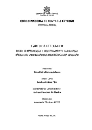 COORDENADORIA DE CONTROLE EXTERNO
                   ASSESSORIA TÉCNICA




             CARTILHA DO FUNDEB
FUNDO DE MANUTENÇÃO E DESENVOLVIMENTO DA EDUCAÇÃO
BÁSICA E DE VALORIZAÇÃO DOS PROFISSIONAIS DA EDUCAÇÃO




                        Presidente:
               Conselheiro Romeu da Fonte


                       Diretor Geral:
                  Adaílton Feitosa Filho


              Coordenador de Controle Externo:
               Jackson Francisco de Oliveira


                        Elaboração:
               Assessoria Técnica – ASTEC




                   Recife, março de 2007
 