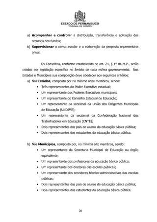 a) Acompanhar e controlar a distribuição, transferência e aplicação dos
      recursos dos fundos;
   b) Supervisionar o censo escolar e a elaboração da proposta orçamentária
      anual.


               Os Conselhos, conforme estabelecido no art. 24, § 1º da M.P., serão
criados por legislação específica no âmbito de cada esfera governamental. Nos
Estados e Municípios sua composição deve obedecer aos seguintes critérios:
   a) Nos Estados, composto por no mínimo onze membros, sendo:
         •     Três representantes do Poder Executivo estadual;
         •     Um representante dos Poderes Executivos municipais;
         •     Um representante do Conselho Estadual de Educação;
         •     Um representante da seccional da União dos Dirigentes Municipais
               de Educação (UNDIME);
         •     Um representante da seccional da Confederação Nacional dos
               Trabalhadores em Educação (CNTE);
         •     Dois representantes dos pais de alunos da educação básica pública;
         •     Dois representantes dos estudantes da educação básica pública.


   b) Nos Municípios, composto por, no mínimo oito membros, sendo:
         •     Um representante da Secretaria Municipal de Educação ou órgão
               equivalente;
         •     Um representante dos professores da educação básica pública;
         •     Um representante dos diretores das escolas públicas;
         •     Um representante dos servidores técnico-administrativos das escolas
               públicas;
         •     Dois representantes dos pais de alunos da educação básica pública;
         •     Dois representantes dos estudantes da educação básica pública.




                                         20
 