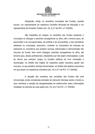 Integrarão, ainda, os conselhos municipais dos Fundos, quando
houver, um representante do respectivo Conselho Municipal de Educação e um
representante do Conselho Tutelar (art. 24, § 2.º da M.P. n.º 339/06)


             São impedidos de integrar os conselhos dos Fundos estaduais e
municipais os cônjuges e parentes consagüíneos ou afins, até o terceiro grau, do
governador e do vice-governador, do prefeito e do vice-prefeito, e dos secretários
estaduais ou municipais; tesoureiro, contador ou funcionário de empresa de
assessoria ou consultoria que prestem serviços relacionados à administração dos
recursos do Fundo, bem como cônjuges, parentes consagüíneos ou afins, até
terceiro grau, desses profissionais; estudantes que não sejam emancipados; e pais
de alunos que exerçam cargos ou funções públicas de livre nomeação e
exoneração, no âmbito dos órgãos do respectivo poder executivo gestor dos
recursos, ou que prestem serviços terceirizados, no âmbito dos poderes executivos
em que atuam os respectivos conselhos (art. 24, § 5.º da M.P. n.º 339/06).


             A atuação dos membros dos conselhos dos Fundos não será
remunerada, sendo considerada atividade de relevante interesse social, e tendo os
seus membros a isenção da obrigatoriedade de testemunhar sobre informações
recebidas no exercício de suas ações (art. 24, § 8.º da M.P. n.º 339/06).




                                        21
 